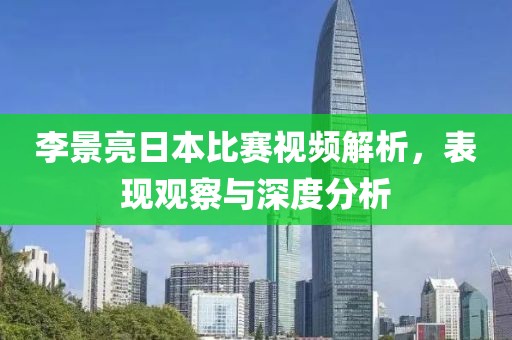 李景亮日本比赛视频解析，表现观察与深度分析