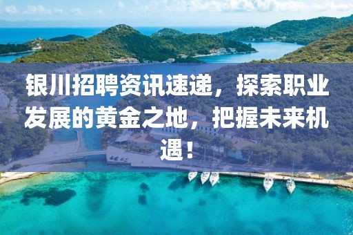 银川招聘资讯速递，探索职业发展的黄金之地，把握未来机遇！