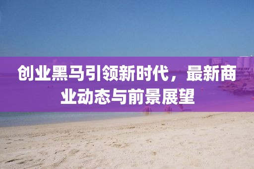 创业黑马引领新时代，最新商业动态与前景展望