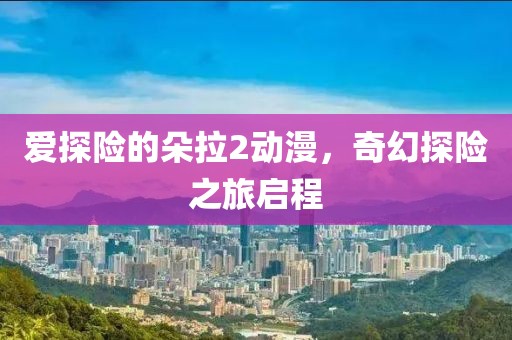 爱探险的朵拉2动漫，奇幻探险之旅启程