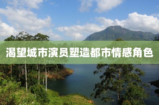 渴望城市演员塑造都市情感角色