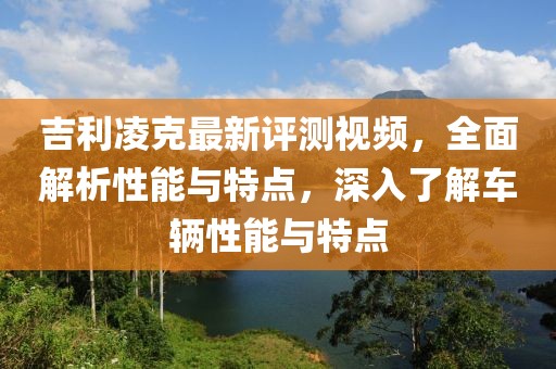 吉利凌克最新评测视频，全面解析性能与特点，深入了解车辆性能与特点