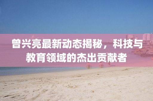 曾兴亮最新动态揭秘，科技与教育领域的杰出贡献者