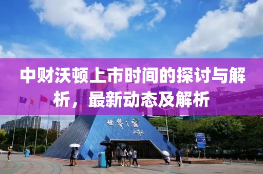 中财沃顿上市时间的探讨与解析，最新动态及解析