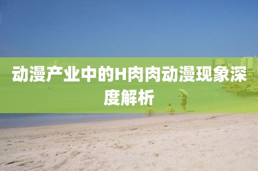 动漫产业中的H肉肉动漫现象深度解析