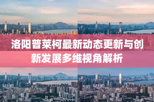 洛阳普莱柯最新动态更新与创新发展多维视角解析
