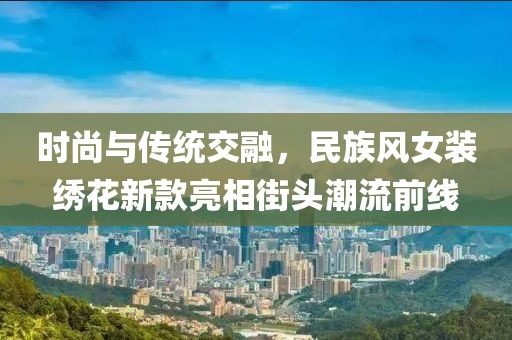 时尚与传统交融，民族风女装绣花新款亮相街头潮流前线
