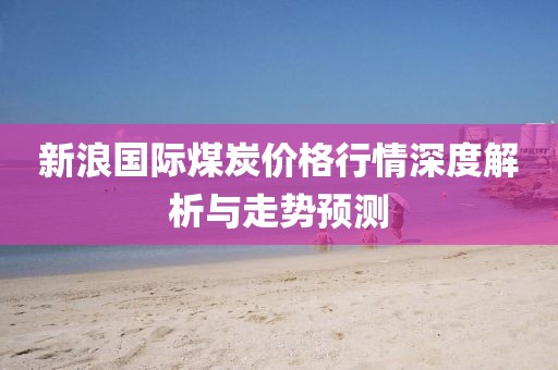 新浪国际煤炭价格行情深度解析与走势预测