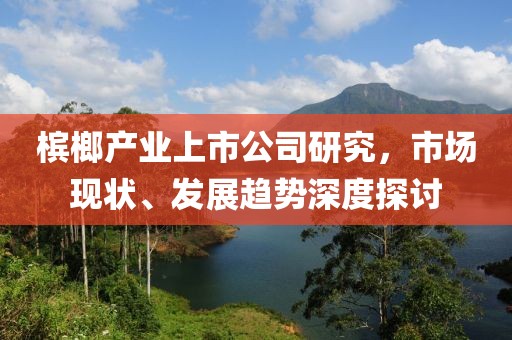 槟榔产业上市公司研究，市场现状、发展趋势深度探讨