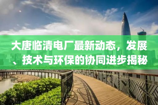 大唐临清电厂最新动态，发展、技术与环保的协同进步揭秘