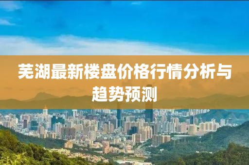 芜湖最新楼盘价格行情分析与趋势预测