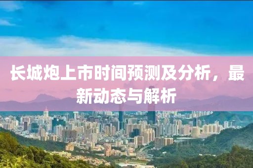 长城炮上市时间预测及分析，最新动态与解析