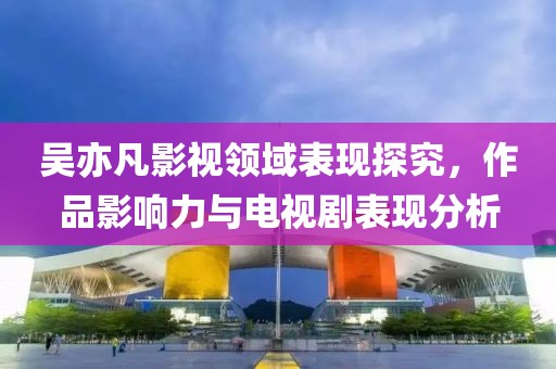 吴亦凡影视领域表现探究，作品影响力与电视剧表现分析