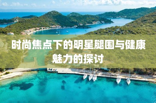 时尚焦点下的明星腿围与健康魅力的探讨