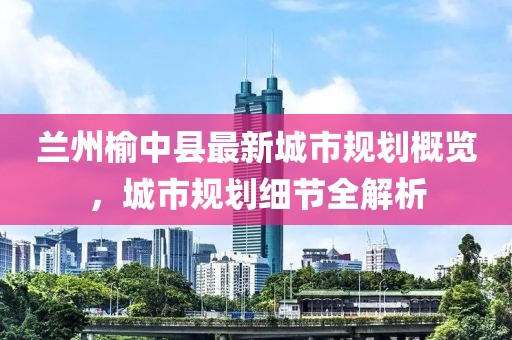 兰州榆中县最新城市规划概览，城市规划细节全解析