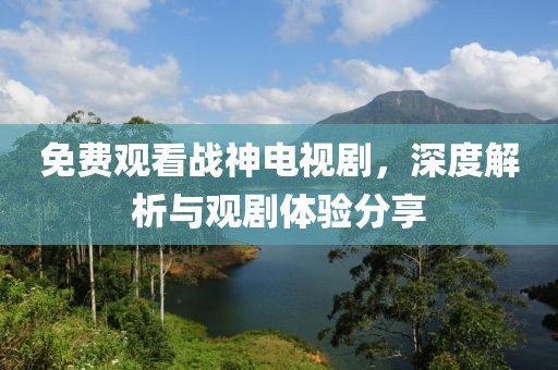 免费观看战神电视剧，深度解析与观剧体验分享