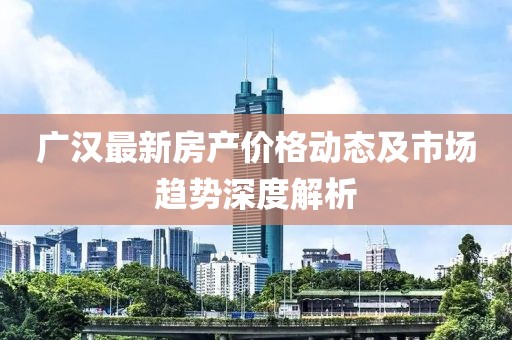 广汉最新房产价格动态及市场趋势深度解析