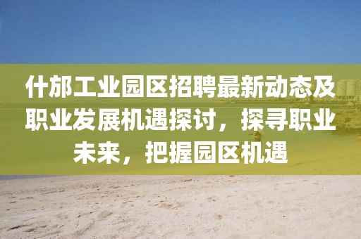 什邡工业园区招聘最新动态及职业发展机遇探讨，探寻职业未来，把握园区机遇