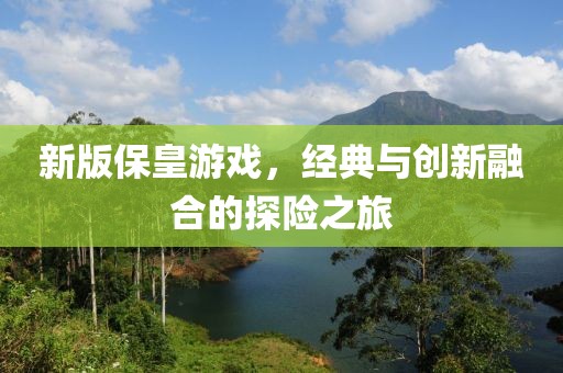 新版保皇游戏，经典与创新融合的探险之旅