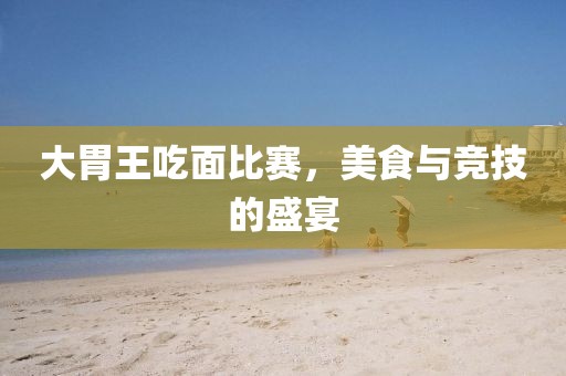 大胃王吃面比赛，美食与竞技的盛宴