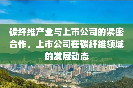 碳纤维产业与上市公司的紧密合作，上市公司在碳纤维领域的发展动态