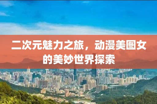 二次元魅力之旅，动漫美图女的美妙世界探索