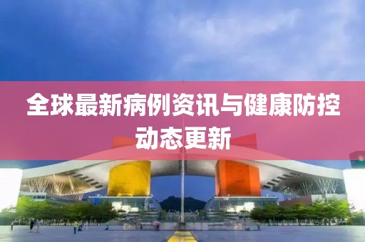 全球最新病例资讯与健康防控动态更新