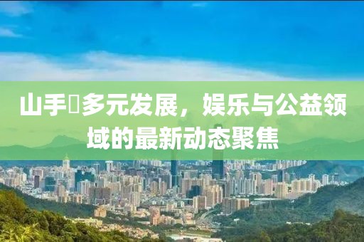 山手栞多元发展，娱乐与公益领域的最新动态聚焦