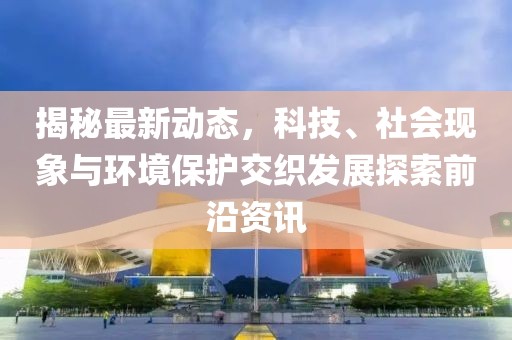 揭秘最新动态，科技、社会现象与环境保护交织发展探索前沿资讯