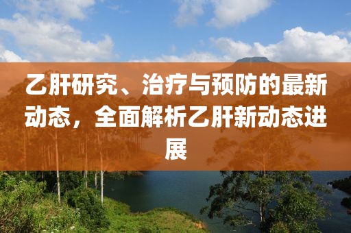 乙肝研究、治疗与预防的最新动态，全面解析乙肝新动态进展