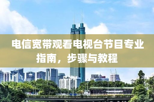 电信宽带观看电视台节目专业指南，步骤与教程