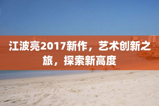 江波亮2017新作，艺术创新之旅，探索新高度