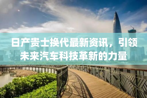 日产贵士换代最新资讯，引领未来汽车科技革新的力量