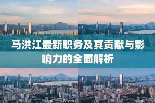 马洪江最新职务及其贡献与影响力的全面解析