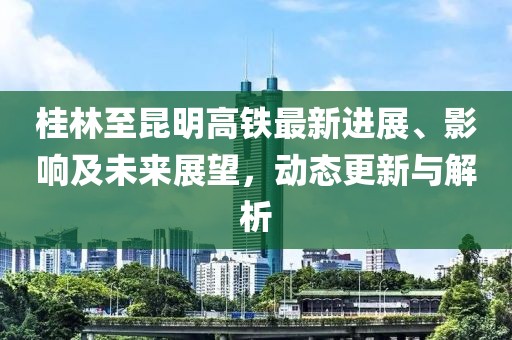 桂林至昆明高铁最新进展、影响及未来展望，动态更新与解析