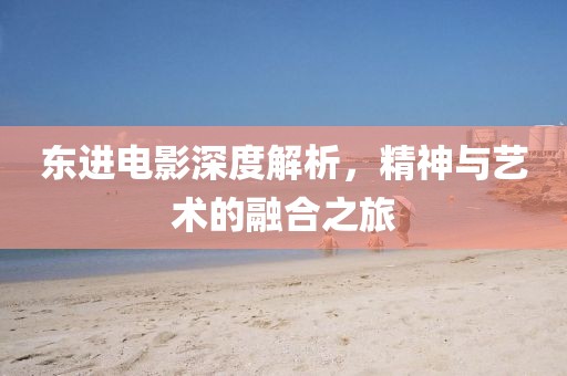 东进电影深度解析，精神与艺术的融合之旅