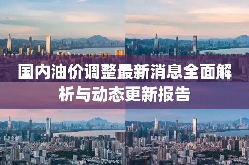 国内油价调整最新消息全面解析与动态更新报告