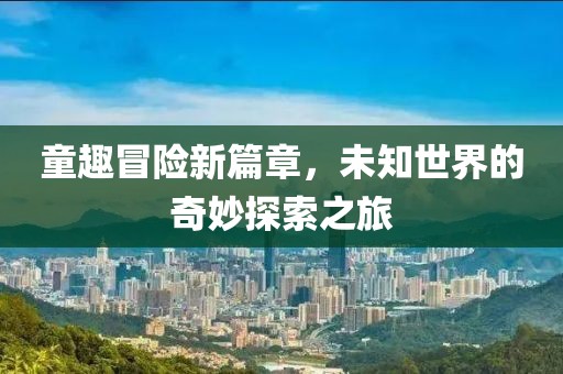 童趣冒险新篇章，未知世界的奇妙探索之旅