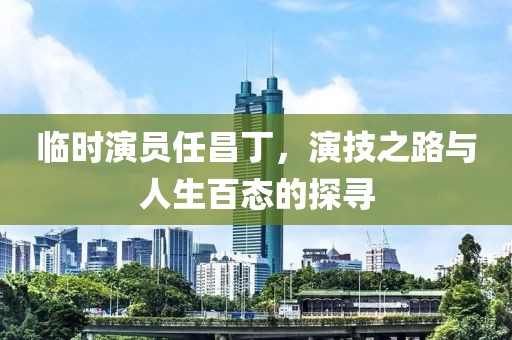临时演员任昌丁，演技之路与人生百态的探寻