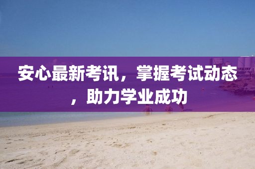 安心最新考讯，掌握考试动态，助力学业成功