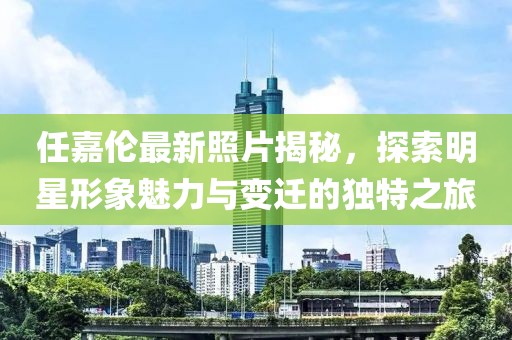 任嘉伦最新照片揭秘，探索明星形象魅力与变迁的独特之旅
