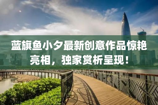 蓝旗鱼小夕最新创意作品惊艳亮相，独家赏析呈现！