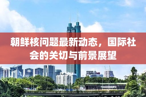 朝鲜核问题最新动态，国际社会的关切与前景展望