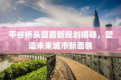 平谷桥头营最新规划揭晓，塑造未来城市新面貌