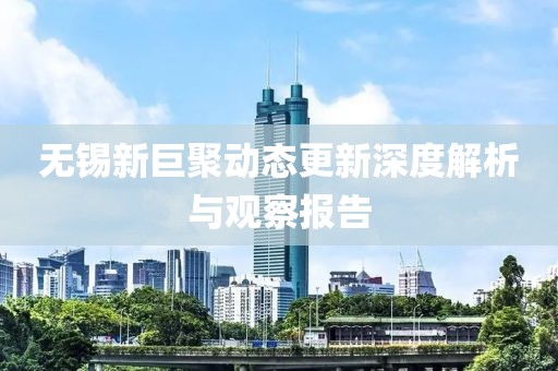 无锡新巨聚动态更新深度解析与观察报告