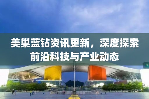 美巢蓝钻资讯更新，深度探索前沿科技与产业动态