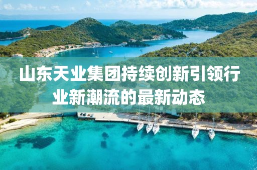山东天业集团持续创新引领行业新潮流的最新动态
