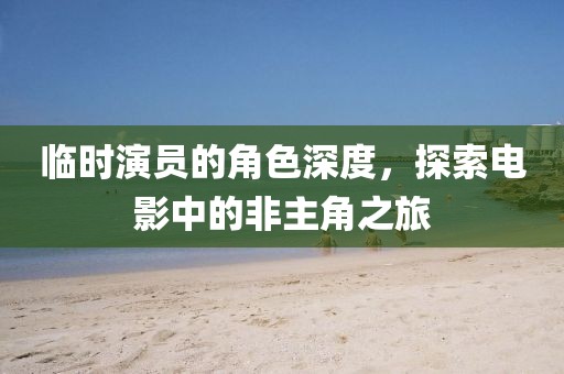临时演员的角色深度，探索电影中的非主角之旅