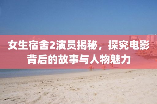 女生宿舍2演员揭秘，探究电影背后的故事与人物魅力