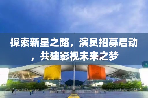 探索新星之路，演员招募启动，共建影视未来之梦
